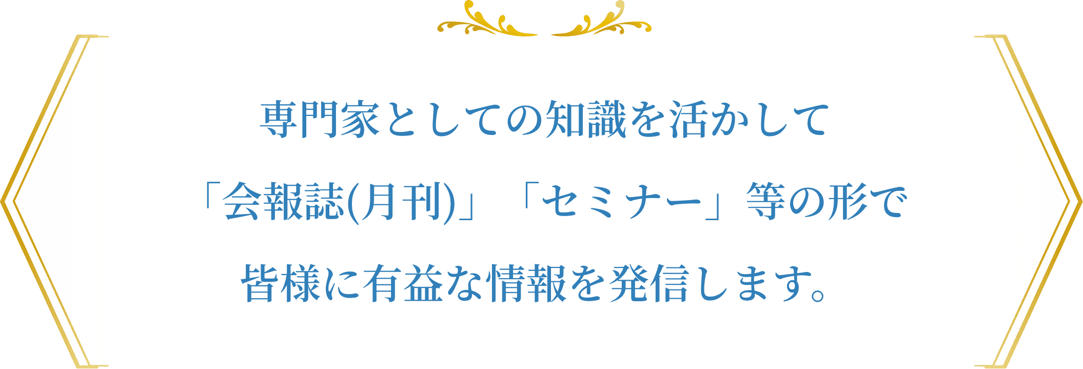 専門家としての知識を活かして「会報誌(月刊)」「セミナー等」の形で皆さまに有益な情報を発信します。