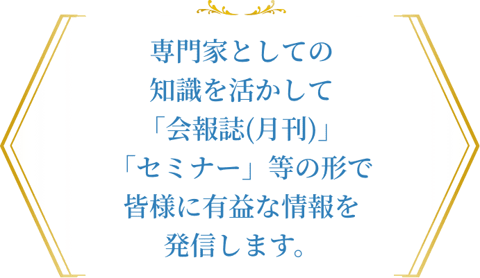 専門家としての知識を活かして「会報誌(月刊)」「セミナー等」の形で皆さまに有益な情報を発信します。